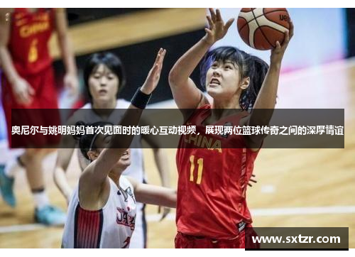 奥尼尔与姚明妈妈首次见面时的暖心互动视频，展现两位篮球传奇之间的深厚情谊