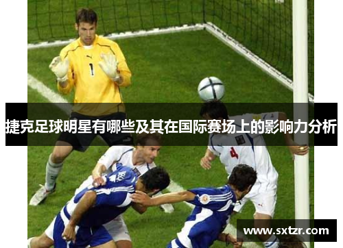 捷克足球明星有哪些及其在国际赛场上的影响力分析