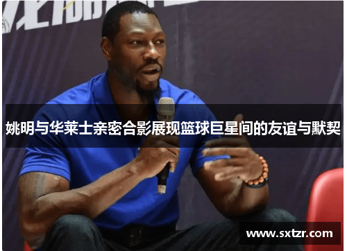 姚明与华莱士亲密合影展现篮球巨星间的友谊与默契