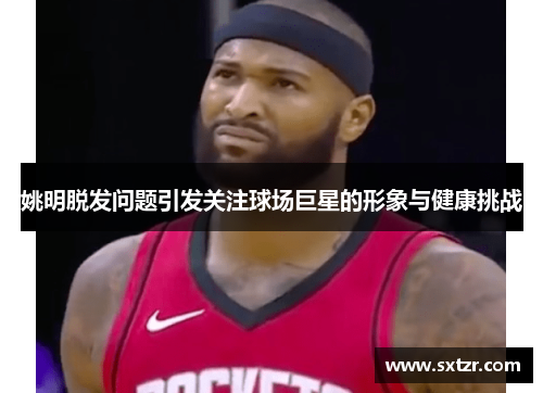 姚明脱发问题引发关注球场巨星的形象与健康挑战