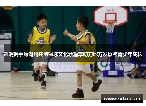 姚明携手海湖州共创篮球文化新篇章助力地方发展与青少年成长