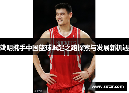 姚明携手中国篮球崛起之路探索与发展新机遇