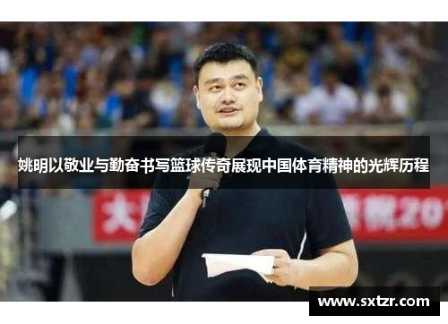 姚明以敬业与勤奋书写篮球传奇展现中国体育精神的光辉历程
