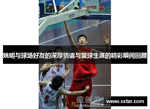 姚明与球场好友的深厚情谊与篮球生涯的精彩瞬间回顾