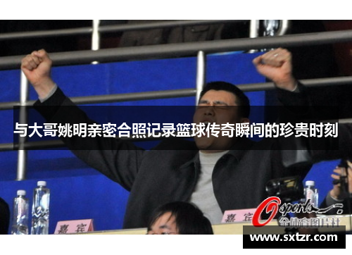与大哥姚明亲密合照记录篮球传奇瞬间的珍贵时刻