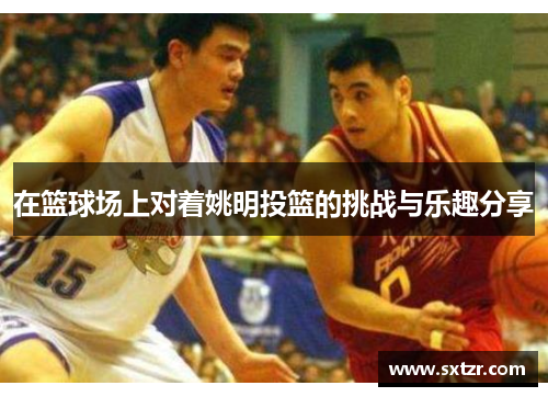在篮球场上对着姚明投篮的挑战与乐趣分享