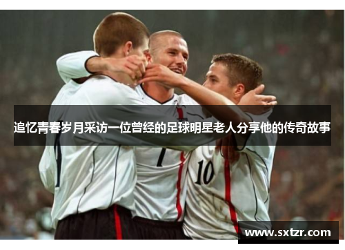追忆青春岁月采访一位曾经的足球明星老人分享他的传奇故事