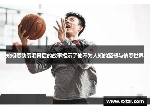 姚明感动落泪背后的故事揭示了他不为人知的坚韧与情感世界