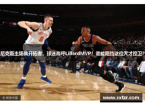 尼克斯主场擒开拓者，球迷高呼LillardMVP！谁能阻挡这位天才控卫？