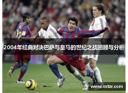 2004年经典对决巴萨与皇马的世纪之战回顾与分析