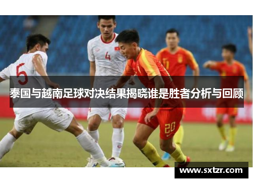 泰国与越南足球对决结果揭晓谁是胜者分析与回顾