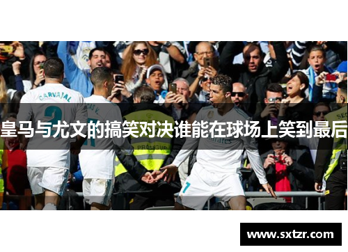 皇马与尤文的搞笑对决谁能在球场上笑到最后