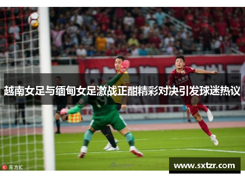 越南女足与缅甸女足激战正酣精彩对决引发球迷热议